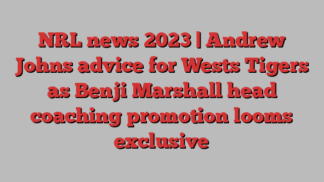 NRL news 2023 | Andrew Johns advice for Wests Tigers as Benji Marshall head coaching promotion looms exclusive