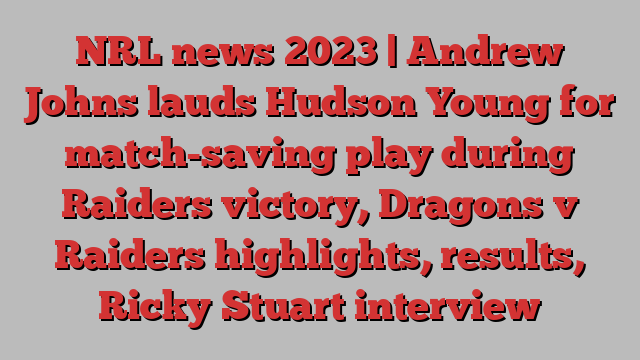 NRL news 2023 | Andrew Johns lauds Hudson Young for match-saving play during Raiders victory, Dragons v Raiders highlights, results, Ricky Stuart interview