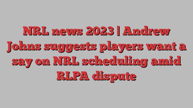 NRL news 2023 | Andrew Johns suggests players want a say on NRL scheduling amid RLPA dispute