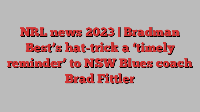 NRL news 2023 | Bradman Best’s hat-trick a ‘timely reminder’ to NSW Blues coach Brad Fittler