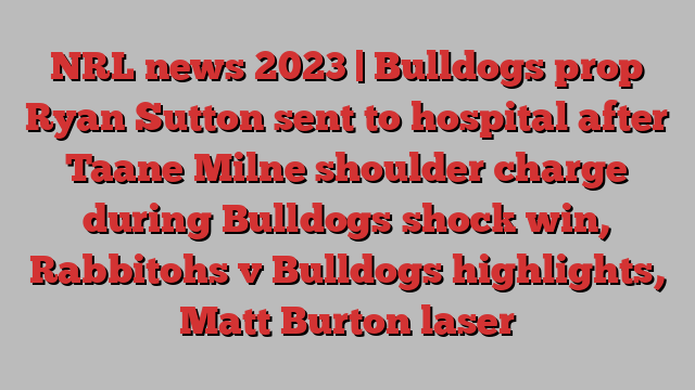 NRL news 2023 | Bulldogs prop Ryan Sutton sent to hospital after Taane Milne shoulder charge during Bulldogs shock win, Rabbitohs v Bulldogs highlights, Matt Burton laser