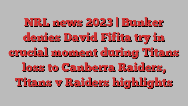 NRL news 2023 | Bunker denies David Fifita try in crucial moment during Titans loss to Canberra Raiders, Titans v Raiders highlights