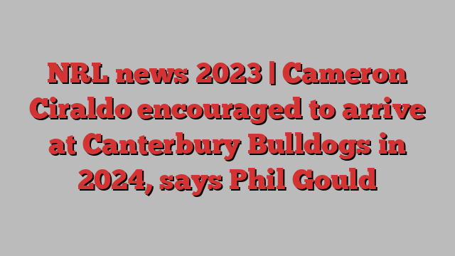 NRL news 2023 | Cameron Ciraldo encouraged to arrive at Canterbury Bulldogs in 2024, says Phil Gould