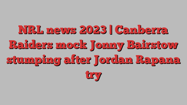 NRL news 2023 | Canberra Raiders mock Jonny Bairstow stumping after Jordan Rapana try