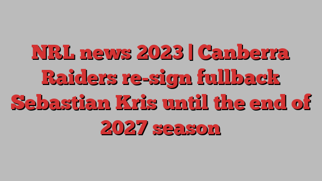 NRL news 2023 | Canberra Raiders re-sign fullback Sebastian Kris until the end of 2027 season