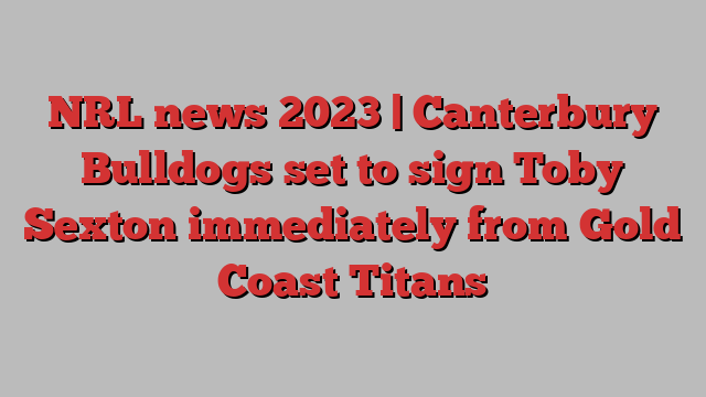 NRL news 2023 | Canterbury Bulldogs set to sign Toby Sexton immediately from Gold Coast Titans