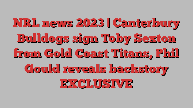 NRL news 2023 | Canterbury Bulldogs sign Toby Sexton from Gold Coast Titans, Phil Gould reveals backstory EXCLUSIVE