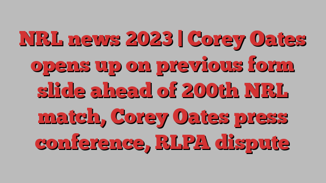 NRL news 2023 | Corey Oates opens up on previous form slide ahead of 200th NRL match, Corey Oates press conference, RLPA dispute