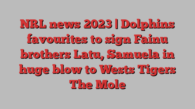 NRL news 2023 | Dolphins favourites to sign Fainu brothers Latu, Samuela in huge blow to Wests Tigers The Mole