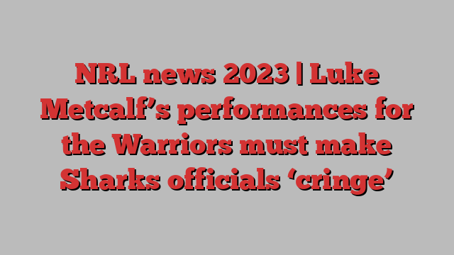 NRL news 2023 | Luke Metcalf’s performances for the Warriors must make Sharks officials ‘cringe’