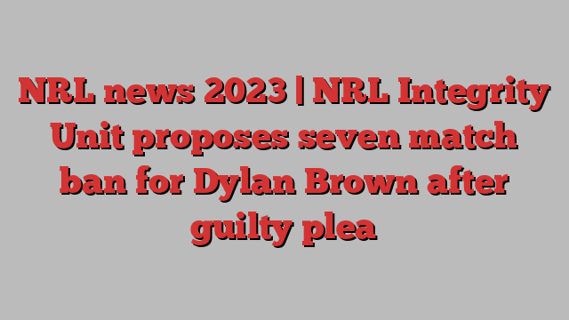 NRL news 2023 | NRL Integrity Unit proposes seven match ban for Dylan Brown after guilty plea