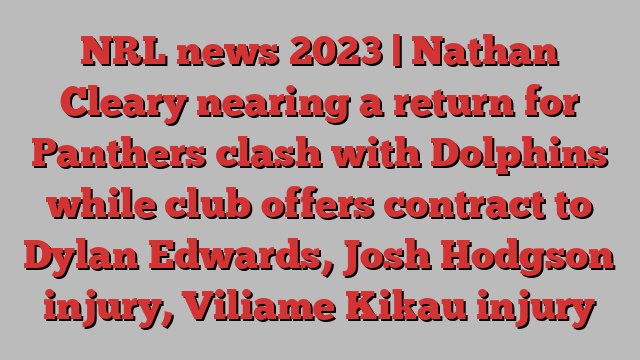 NRL news 2023 | Nathan Cleary nearing a return for Panthers clash with Dolphins while club offers contract to Dylan Edwards, Josh Hodgson injury, Viliame Kikau injury