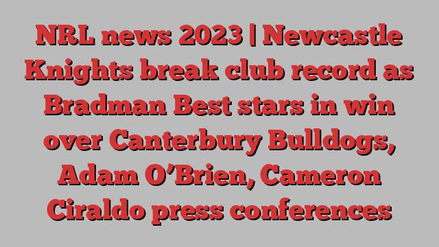 NRL news 2023 | Newcastle Knights break club record as Bradman Best stars in win over Canterbury Bulldogs, Adam O’Brien, Cameron Ciraldo press conferences