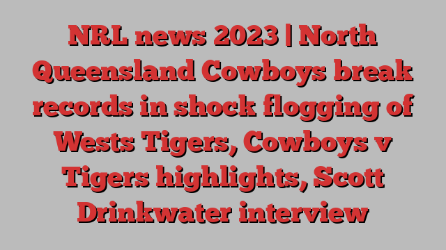 NRL news 2023 | North Queensland Cowboys break records in shock flogging of Wests Tigers, Cowboys v Tigers highlights, Scott Drinkwater interview