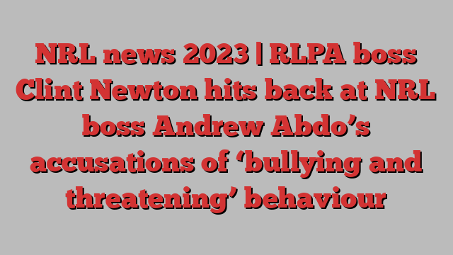 NRL news 2023 | RLPA boss Clint Newton hits back at NRL boss Andrew Abdo’s accusations of ‘bullying and threatening’ behaviour