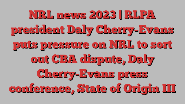 NRL news 2023 | RLPA president Daly Cherry-Evans puts pressure on NRL to sort out CBA dispute, Daly Cherry-Evans press conference, State of Origin III