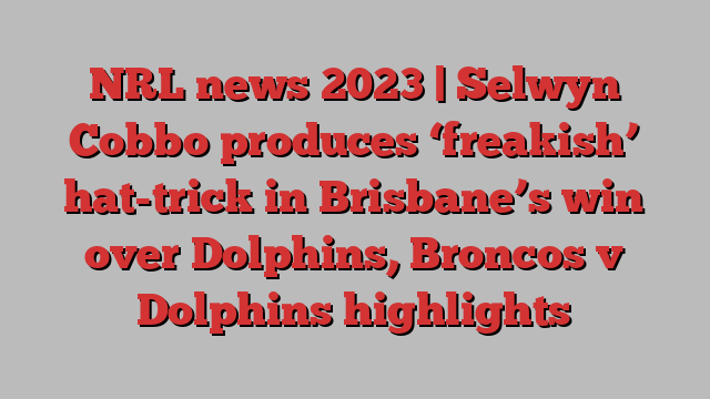 NRL news 2023 | Selwyn Cobbo produces ‘freakish’ hat-trick in Brisbane’s win over Dolphins, Broncos v Dolphins highlights