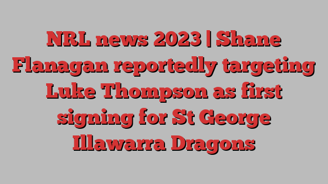 NRL news 2023 | Shane Flanagan reportedly targeting Luke Thompson as first signing for St George Illawarra Dragons