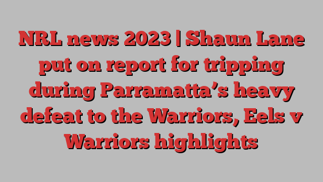 NRL news 2023 | Shaun Lane put on report for tripping during Parramatta’s heavy defeat to the Warriors, Eels v Warriors highlights