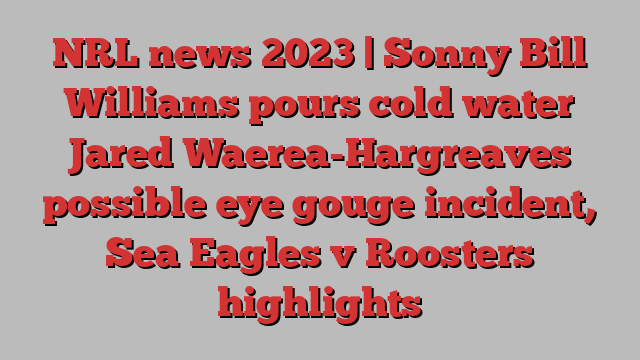 NRL news 2023 | Sonny Bill Williams pours cold water Jared Waerea-Hargreaves possible eye gouge incident, Sea Eagles v Roosters highlights