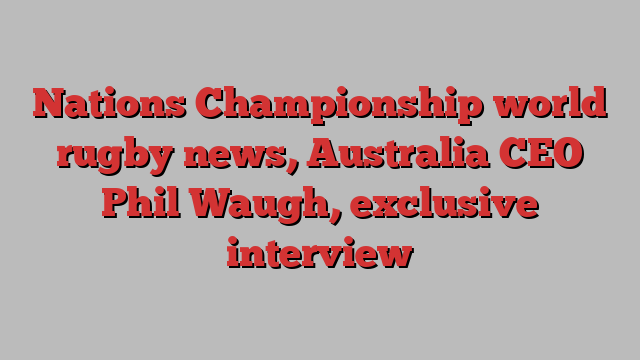 Nations Championship world rugby news, Australia CEO Phil Waugh, exclusive interview