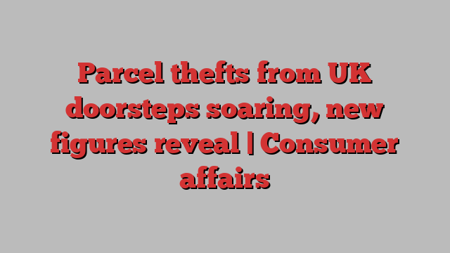 Parcel thefts from UK doorsteps soaring, new figures reveal | Consumer affairs