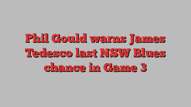 Phil Gould warns James Tedesco last NSW Blues chance in Game 3