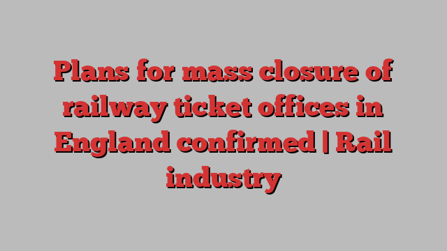 Plans for mass closure of railway ticket offices in England confirmed | Rail industry