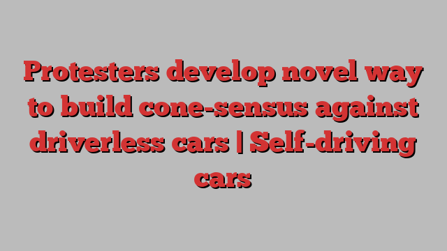 Protesters develop novel way to build cone-sensus against driverless cars | Self-driving cars