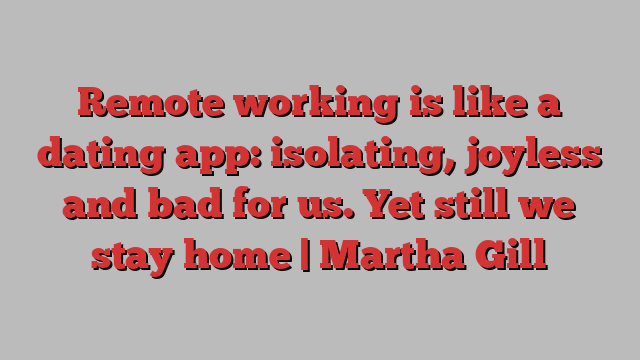 Remote working is like a dating app: isolating, joyless and bad for us. Yet still we stay home | Martha Gill