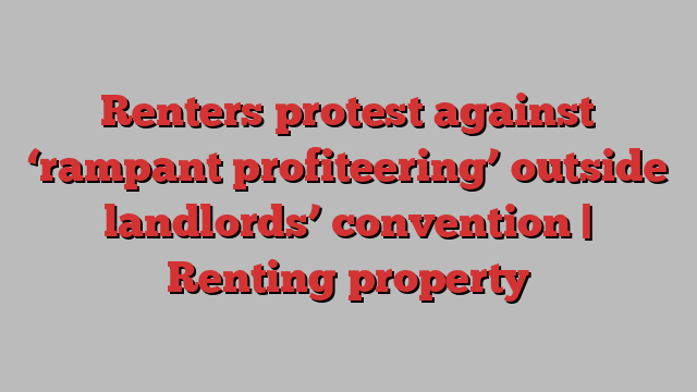 Renters protest against ‘rampant profiteering’ outside landlords’ convention | Renting property