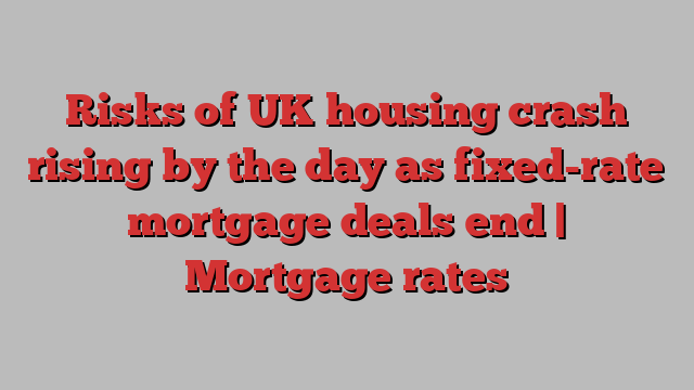 Risks of UK housing crash rising by the day as fixed-rate mortgage deals end | Mortgage rates