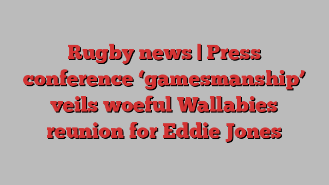 Rugby news | Press conference ‘gamesmanship’ veils woeful Wallabies reunion for Eddie Jones