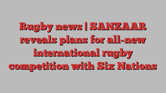 Rugby news | SANZAAR reveals plans for all-new international rugby competition with Six Nations