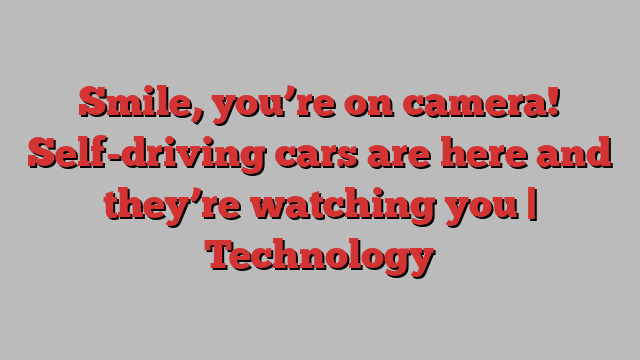 Smile, you’re on camera! Self-driving cars are here and they’re watching you | Technology