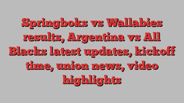 Springboks vs Wallabies results, Argentina vs All Blacks latest updates, kickoff time, union news, video highlights