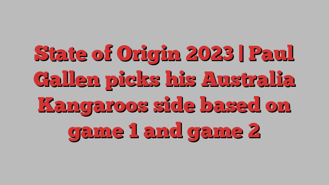 State of Origin 2023 | Paul Gallen picks his Australia Kangaroos side based on game 1 and game 2