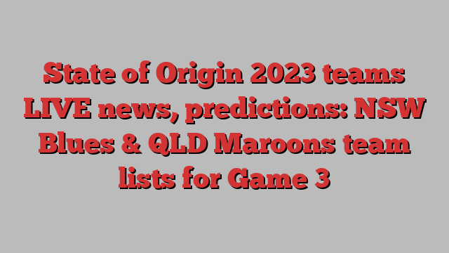 State of Origin 2023 teams LIVE news, predictions: NSW Blues & QLD Maroons team lists for Game 3