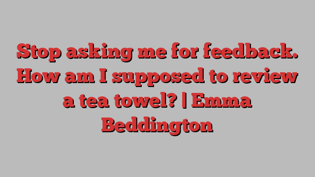 Stop asking me for feedback. How am I supposed to review a tea towel? | Emma Beddington