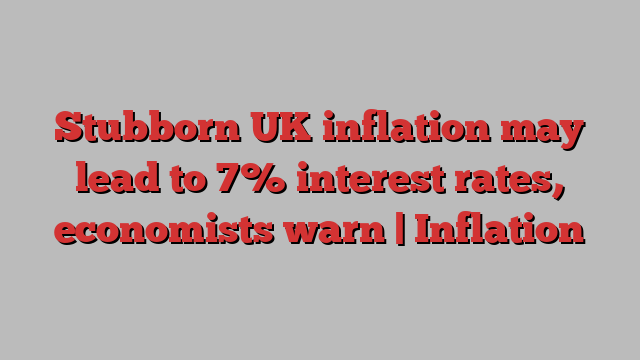 Stubborn UK inflation may lead to 7% interest rates, economists warn | Inflation