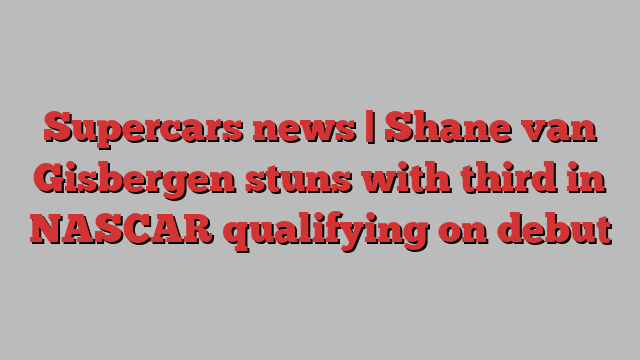 Supercars news | Shane van Gisbergen stuns with third in NASCAR qualifying on debut