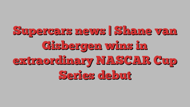 Supercars news | Shane van Gisbergen wins in extraordinary NASCAR Cup Series debut