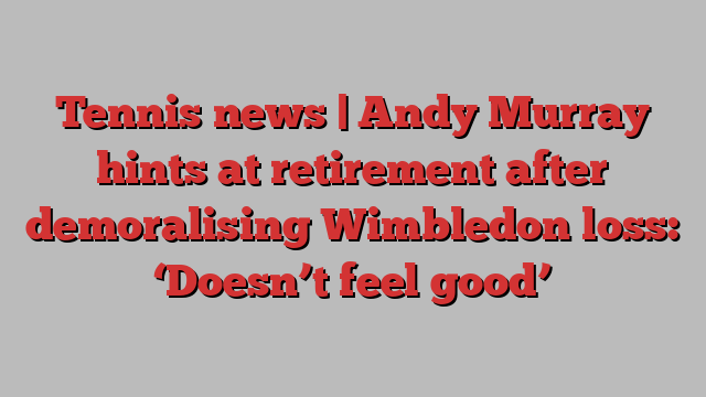 Tennis news | Andy Murray hints at retirement after demoralising Wimbledon loss: ‘Doesn’t feel good’