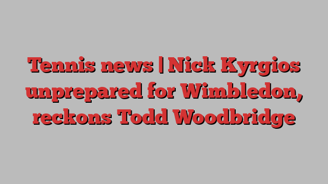 Tennis news | Nick Kyrgios unprepared for Wimbledon, reckons Todd Woodbridge