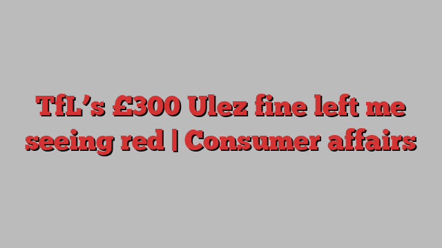 TfL’s £300 Ulez fine left me seeing red | Consumer affairs