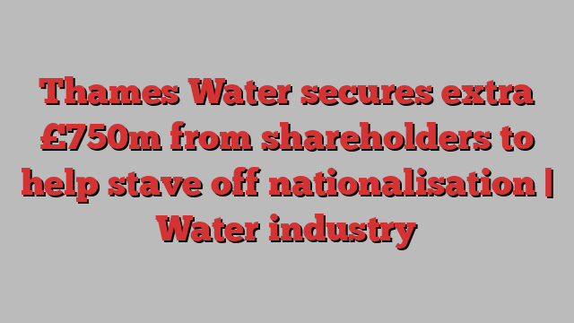 Thames Water secures extra £750m from shareholders to help stave off nationalisation | Water industry