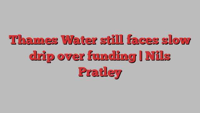 Thames Water still faces slow drip over funding | Nils Pratley