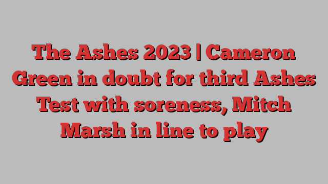 The Ashes 2023 | Cameron Green in doubt for third Ashes Test with soreness, Mitch Marsh in line to play