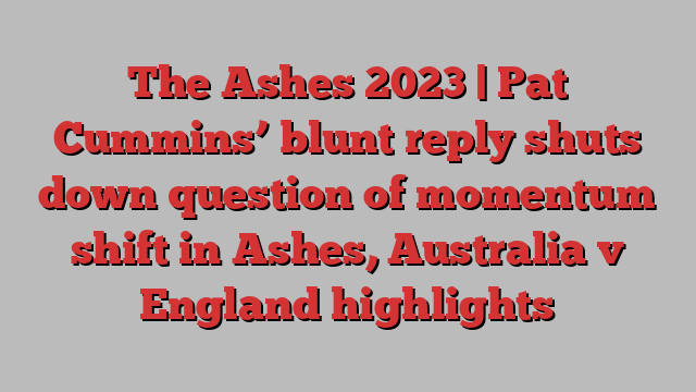 The Ashes 2023 | Pat Cummins’ blunt reply shuts down question of momentum shift in Ashes, Australia v England highlights