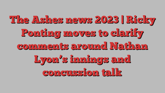 The Ashes news 2023 | Ricky Ponting moves to clarify comments around Nathan Lyon’s innings and concussion talk